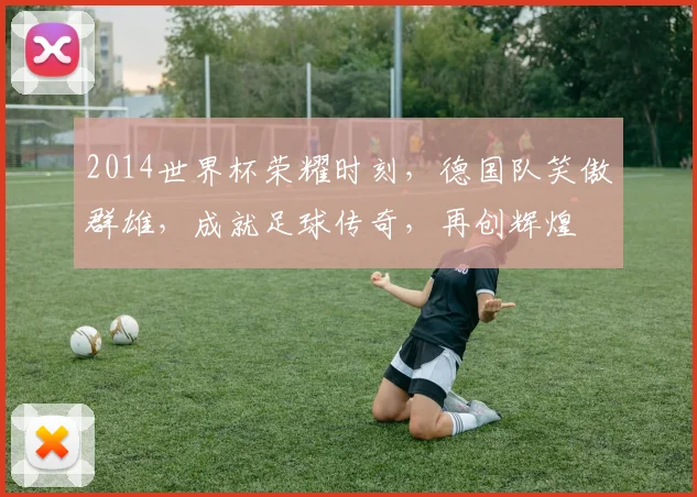 2014世界杯荣耀时刻，德国队笑傲群雄，成就足球传奇，再创辉煌