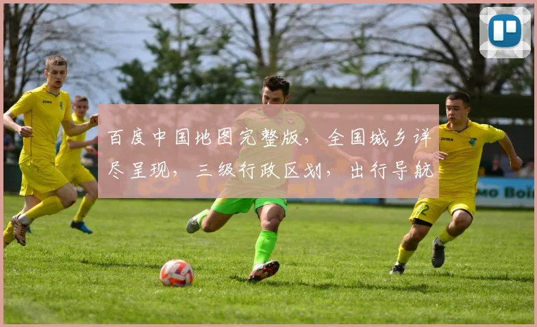 百度中国地图完整版，全国城乡详尽呈现，三级行政区划，出行导航必备工具，一网打尽