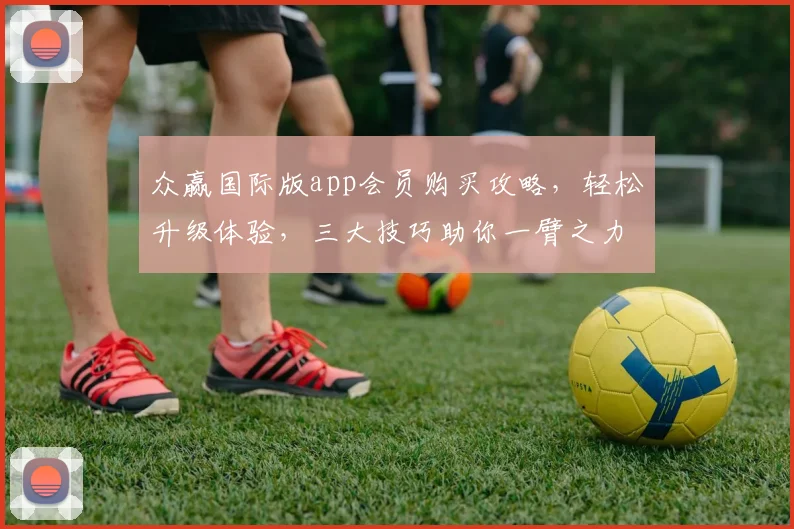 众赢国际版app会员购买攻略，轻松升级体验，三大技巧助你一臂之力，快速入门