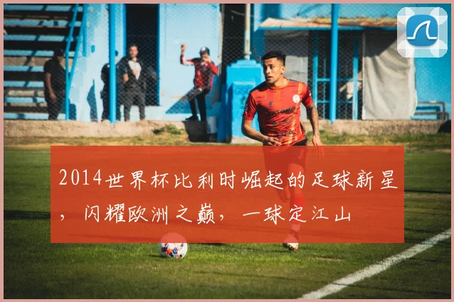 2014世界杯比利时崛起的足球新星，闪耀欧洲之巅，一球定江山