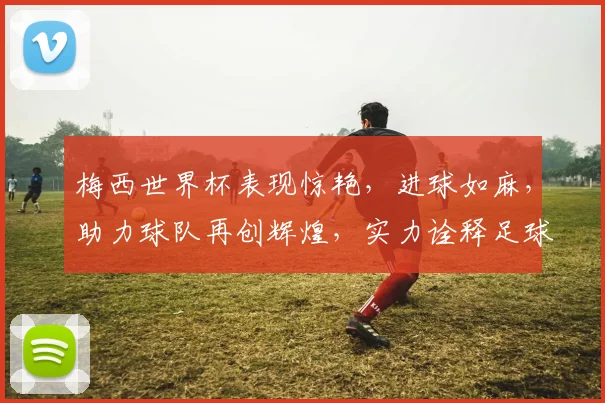 梅西世界杯表现惊艳，进球如麻，助力球队再创辉煌，实力诠释足球传奇