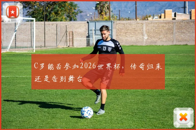 C罗能否参加2026世界杯，传奇归来还是告别舞台