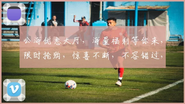 公海优惠大厅，海量福利等你来，限时抢购，惊喜不断，不容错过，速来体验